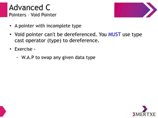 Advanced C
Pointers – Void Pointer
● A pointer with incomplete type
●
Void pointer can't be dereferenced. You MUST use type
cast operator (type) to dereference.
●
Exercise -
– W.A.P to swap any given data type
 