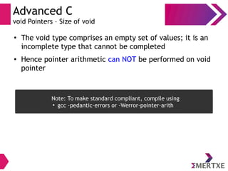 Advanced C
void Pointers – Size of void
●
The void type comprises an empty set of values; it is an
incomplete type that cannot be completed
● Hence pointer arithmetic can NOT be performed on void
pointer
Note: To make standard compliant, compile using
●
gcc -pedantic-errors or -Werror-pointer-arith
 