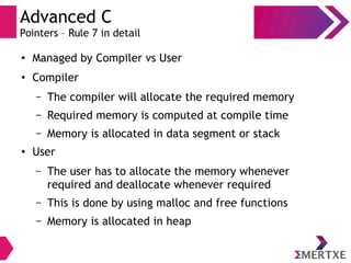 Advanced C
Pointers – Rule 7 in detail
●
Managed by Compiler vs User
●
Compiler
– The compiler will allocate the required memory
– Required memory is computed at compile time
– Memory is allocated in data segment or stack
●
User
– The user has to allocate the memory whenever
required and deallocate whenever required
– This is done by using malloc and free functions
– Memory is allocated in heap
 