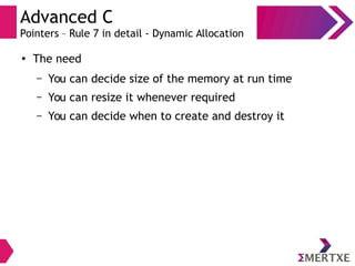 Advanced C
Pointers – Rule 7 in detail - Dynamic Allocation
●
The need
– You can decide size of the memory at run time
– You can resize it whenever required
– You can decide when to create and destroy it
 