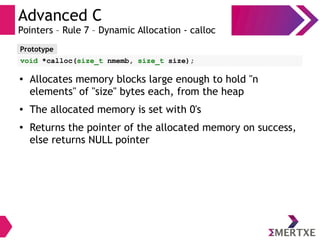 Advanced C
Pointers – Rule 7 – Dynamic Allocation - calloc
Prototype
void *calloc(size_t nmemb, size_t size);
● Allocates memory blocks large enough to hold "n
elements" of "size" bytes each, from the heap
● The allocated memory is set with 0's
●
Returns the pointer of the allocated memory on success,
else returns NULL pointer
 