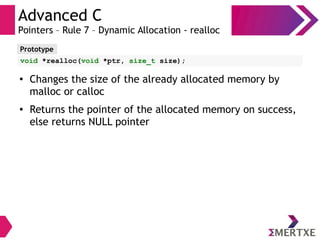 Advanced C
Pointers – Rule 7 – Dynamic Allocation - realloc
Prototype
void *realloc(void *ptr, size_t size);
● Changes the size of the already allocated memory by
malloc or calloc
● Returns the pointer of the allocated memory on success,
else returns NULL pointer
 
