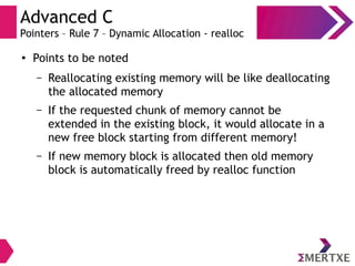 Advanced C
Pointers – Rule 7 – Dynamic Allocation - realloc
●
Points to be noted
– Reallocating existing memory will be like deallocating
the allocated memory
– If the requested chunk of memory cannot be
extended in the existing block, it would allocate in a
new free block starting from different memory!
– If new memory block is allocated then old memory
block is automatically freed by realloc function
 