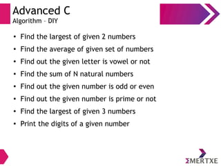 Advanced C
Algorithm – DIY
●
Find the largest of given 2 numbers
●
Find the average of given set of numbers
●
Find out the given letter is vowel or not
● Find the sum of N natural numbers
●
Find out the given number is odd or even
● Find out the given number is prime or not
●
Find the largest of given 3 numbers
● Print the digits of a given number
 