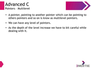 Advanced C
Pointers – Multilevel
● A pointer, pointing to another pointer which can be pointing to
others pointers and so on is know as multilevel pointers.
● We can have any level of pointers.
● As the depth of the level increase we have to bit careful while
dealing with it.
 