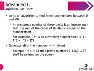Advanced C
Algorithm – DIY – H.W.
●
Write an algorithm to find Armstrong numbers between 0
and 999
– An Armstrong number of three digits is an integer such
that the sum of the cubes of its digits is equal to the
number itself
– For example, 371 is an Armstrong number since 3^3 +
7^3 + 1^3 = 371
●
Generate all prime numbers <= N (given)
– Example : if N = 98 then prime numbers 2,3,5,7 … 97
shall be printed on the screen
 