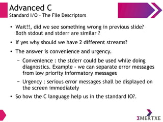 Advanced C
Standard I/O – The File Descriptors
●
Wait!!, did we see something wrong in previous slide?
Both stdout and stderr are similar ?
● If yes why should we have 2 different streams?
●
The answer is convenience and urgency.
– Convenience : the stderr could be used while doing
diagnostics. Example - we can separate error messages
from low priority informatory messages
– Urgency : serious error messages shall be displayed on
the screen immediately
●
So how the C language help us in the standard IO?.
 