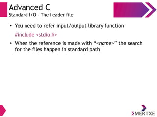 Advanced C
Standard I/O – The header file
●
You need to refer input/output library function
#include <stdio.h>
●
When the reference is made with “<name>” the search
for the files happen in standard path
 