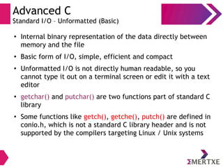 Advanced C
Standard I/O – Unformatted (Basic)
●
Internal binary representation of the data directly between
memory and the file
●
Basic form of I/O, simple, efficient and compact
●
Unformatted I/O is not directly human readable, so you
cannot type it out on a terminal screen or edit it with a text
editor
●
getchar() and putchar() are two functions part of standard C
library
●
Some functions like getch(), getche(), putch() are defined in
conio.h, which is not a standard C library header and is not
supported by the compilers targeting Linux / Unix systems
 