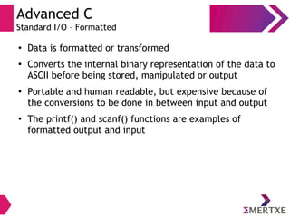 Advanced C
Standard I/O – Formatted
●
Data is formatted or transformed
●
Converts the internal binary representation of the data to
ASCII before being stored, manipulated or output
●
Portable and human readable, but expensive because of
the conversions to be done in between input and output
●
The printf() and scanf() functions are examples of
formatted output and input
 