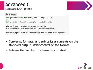 Advanced C
Standard I/O – printf()
●
Converts, formats, and prints its arguments on the
standard output under control of the format
● Returns the number of characters printed
Prototype
int printf(char *format, arg1, arg2, ...);
or
int printf(“format string”, [variables]);
where format string arguments can be
%[flags][width][.precision][length]specifier
%format_specifier is mandatory and others are optional
 