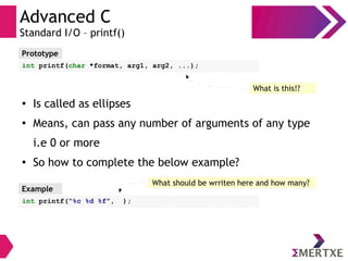 Advanced C
Standard I/O – printf()
● Is called as ellipses
●
Means, can pass any number of arguments of any type
i.e 0 or more
●
So how to complete the below example?
Prototype
int printf(char *format, arg1, arg2, ...);
What is this!?
Example
int printf(“%c %d %f”, );
What should be wrriten here and how many?
 