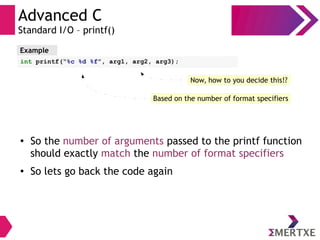 Advanced C
Standard I/O – printf()
● So the number of arguments passed to the printf function
should exactly match the number of format specifiers
● So lets go back the code again
Example
int printf(“%c %d %f”, arg1, arg2, arg3);
Now, how to you decide this!?
Based on the number of format specifiers
 