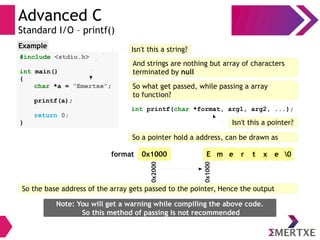 Advanced C
Standard I/O – printf()
#include <stdio.h>
int main()
{
char *a = “Emertxe”;
printf(a);
return 0;
}
Example Isn't this a string?
And strings are nothing but array of characters
terminated by null
So what get passed, while passing a array
to function?
int printf(char *format, arg1, arg2, ...);
Isn't this a pointer?
So a pointer hold a address, can be drawn as
E m e r t x e 00x1000
0x1000
0x2000format
So the base address of the array gets passed to the pointer, Hence the output
Note: You will get a warning while compiling the above code.
So this method of passing is not recommended
 