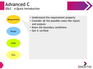 Advanced C
SDLC – A Quick Introduction
Requirement
Design
Code
Test
● Understand the requirement properly
● Consider all the possible cases like inputs
and outputs
● Know the boundary conditions
● Get it verified
 