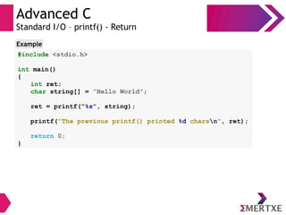 Advanced C
Standard I/O – printf() - Return
#include <stdio.h>
int main()
{
int ret;
char string[] = “Hello World”;
ret = printf(“%s”, string);
printf(“The previous printf() printed %d charsn”, ret);
return 0;
}
Example
 