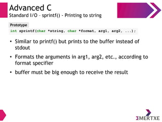 Advanced C
Standard I/O – sprintf() - Printing to string
Prototype
int sprintf(char *string, char *format, arg1, arg2, ...);
●
Similar to printf() but prints to the buffer instead of
stdout
● Formats the arguments in arg1, arg2, etc., according to
format specifier
●
buffer must be big enough to receive the result
 