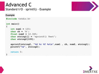 Advanced C
Standard I/O – sprintf() - Example
#include <stdio.h>
int main()
{
int num1 = 123;
char ch = 'A';
float num2 = 12.345;
char string1[] = “sprintf() Test”;
char string2[100];
sprintf(string2, “%d %c %f %sn”,num1 , ch, num2, string1);
printf(“%s”, string2);
return 0;
}
Example
 