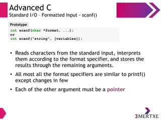 Advanced C
Standard I/O – Formatted Input - scanf()
●
Reads characters from the standard input, interprets
them according to the format specifier, and stores the
results through the remaining arguments.
●
All most all the format specifiers are similar to printf()
except changes in few
●
Each of the other argument must be a pointer
Prototype
int scanf(char *format, ...);
or
int scanf(“string”, [variables]);
 