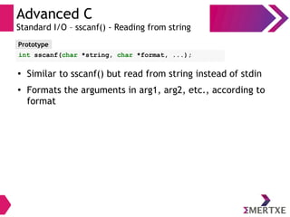Advanced C
Standard I/O – sscanf() - Reading from string
Prototype
int sscanf(char *string, char *format, ...);
●
Similar to sscanf() but read from string instead of stdin
●
Formats the arguments in arg1, arg2, etc., according to
format
 