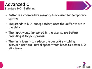 Advanced C
Standard I/O – Buffering
●
Buffer is a consecutive memory block used for temporary
storage
● The standard I/O, except stderr, uses the buffer to store
the data
● The input would be stored in the user space before
providing it to your process
●
The main idea is to reduce the context switching
between user and kernel space which leads to better I/O
efficiency
 