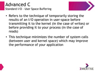 Advanced C
Standard I/O – User Space Buffering
●
Refers to the technique of temporarily storing the
results of an I/O operation in user-space before
transmitting it to the kernel (in the case of writes) or
before providing it to your process (in the case of
reads)
● This technique minimizes the number of system calls
(between user and kernel space) which may improve
the performance of your application
 