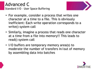 Advanced C
Standard I/O – User Space Buffering
●
For example, consider a process that writes one
character at a time to a file. This is obviously
inefficient: Each write operation corresponds to a
write() system call
●
Similarly, imagine a process that reads one character
at a time from a file into memory!! This leads to
read() system call
● I/O buffers are temporary memory area(s) to
moderate the number of transfers in/out of memory
by assembling data into batches
 