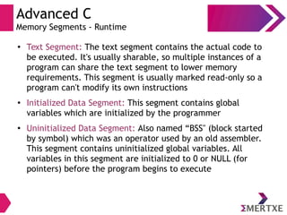Advanced C
Memory Segments - Runtime
● Text Segment: The text segment contains the actual code to
be executed. It's usually sharable, so multiple instances of a
program can share the text segment to lower memory
requirements. This segment is usually marked read-only so a
program can't modify its own instructions
● Initialized Data Segment: This segment contains global
variables which are initialized by the programmer
● Uninitialized Data Segment: Also named “BSS" (block started
by symbol) which was an operator used by an old assembler.
This segment contains uninitialized global variables. All
variables in this segment are initialized to 0 or NULL (for
pointers) before the program begins to execute
 