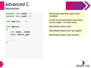 Advanced C
Declaration
extern int num1;
extern int num1;
int main();
int main()
{
int num1, num2;
char short_opt;
...
}
Declaration specifies type to the
variables
Its like an announcement and hence
can be made 1 or more times
Declaration about num1
Declaration about main function
Declaration about num1 yet again!!
 