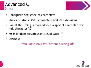 Advanced C
Strings
●
Contiguous sequence of characters
●
Stores printable ASCII characters and its extensions
●
End of the string is marked with a special character, the
null character '0'
●
'0' is implicit in strings enclosed with “”
●
Example
“You know, now this is what a string is!”
 