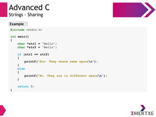 Advanced C
Strings - Sharing
Example
#include <stdio.h>
int main()
{
char *str1 = “Hello”;
char *str2 = “Hello”;
if (str1 == str2)
{
printf(“Hoo. They share same spacen”);
}
else
{
printf(“No. They are in different spacen”);
}
return 0;
}
 