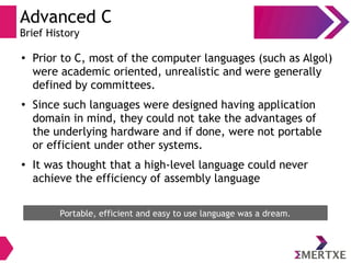 Advanced C
Brief History
●
Prior to C, most of the computer languages (such as Algol)
were academic oriented, unrealistic and were generally
defined by committees.
●
Since such languages were designed having application
domain in mind, they could not take the advantages of
the underlying hardware and if done, were not portable
or efficient under other systems.
●
It was thought that a high-level language could never
achieve the efficiency of assembly language
Portable, efficient and easy to use language was a dream.
 