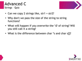 Advanced C
Strings – Quiz
●
Can we copy 2 strings like, str1 = str2?
●
Why don't we pass the size of the string to string
functions?
●
What will happen if you overwrite the '0' of string? Will
you still call it a string?
●
What is the difference between char *s and char s[]?
 