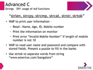 Advanced C
Strings – DIY- usage of std functions
“strlen, strcpy, strcmp, strcat, strstr, strtok”
● WAP to print user information –
– Read : Name, Age, ID, Mobile number
– Print the information on monitor
– Print error “Invalid Mobile Number” if length of mobile
number is not 10
●
WAP to read user name and password and compare with
stored fields. Present a puzzle to fill in the banks
●
Use strtok to separate words from string
“www.emertxe.com/bangalore”
 