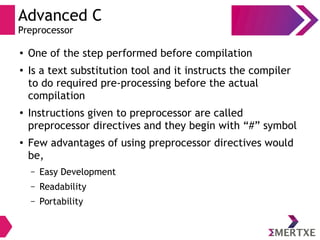 Advanced C
Preprocessor
●
One of the step performed before compilation
●
Is a text substitution tool and it instructs the compiler
to do required pre-processing before the actual
compilation
●
Instructions given to preprocessor are called
preprocessor directives and they begin with “#” symbol
●
Few advantages of using preprocessor directives would
be,
– Easy Development
– Readability
– Portability
 