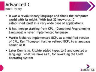 Advanced C
Brief History
●
It was a revolutionary language and shook the computer
world with its might. With just 32 keywords, C
established itself in a very wide base of applications.
●
It has lineage starting from CPL, (Combined Programming
Language) a never implemented language
●
Martin Richards implemented BCPL as a modified version
of CPL. Ken Thompson further refined BCPL to a language
named as B
●
Later Dennis M. Ritchie added types to B and created a
language, what we have as C, for rewriting the UNIX
operating system
 
