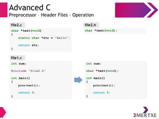 Advanced C
Preprocessor – Header Files - Operation
int num;
#include “file2.h”
int main()
{
puts(test());
return 0;
}
file1.c
char *test(void);
file2.hfile2.c
char *test(void)
{
static char *str = “Hello”;
return str;
}
int num;
char *test(void);
int main()
{
puts(test());
return 0;
}
 