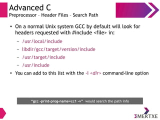 Advanced C
Preprocessor – Header Files – Search Path
●
On a normal Unix system GCC by default will look for
headers requested with #include <file> in:
– /usr/local/include
– libdir/gcc/target/version/include
– /usr/target/include
– /usr/include
● You can add to this list with the -I <dir> command-line option
“gcc -print-prog-name=cc1 -v” would search the path info
 