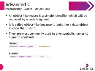 Advanced C
Preprocessor – Macro – Object-Like
●
An object-like macro is a simple identifier which will be
replaced by a code fragment
● It is called object-like because it looks like a data object
in code that uses it.
● They are most commonly used to give symbolic names to
numeric constants
#define SYMBOLIC_NAME CONSTANTS
Syntax
#define BUFFER_SIZE 1024
Example
 