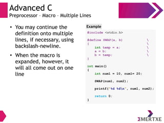 Advanced C
Preprocessor – Macro – Multiple Lines
●
You may continue the
definition onto multiple
lines, if necessary, using
backslash-newline.
●
When the macro is
expanded, however, it
will all come out on one
line
Example
#include <stdio.h>
#define SWAP(a, b) 
{ 
int temp = a; 
a = b; 
b = temp; 
}
int main()
{
int num1 = 10, num1= 20;
SWAP(num1, num2);
printf(“%d %dn”, num1, num2);
return 0;
}
 