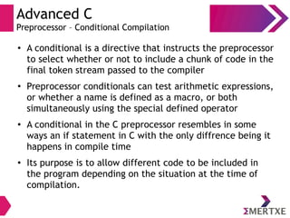 Advanced C
Preprocessor – Conditional Compilation
●
A conditional is a directive that instructs the preprocessor
to select whether or not to include a chunk of code in the
final token stream passed to the compiler
●
Preprocessor conditionals can test arithmetic expressions,
or whether a name is defined as a macro, or both
simultaneously using the special defined operator
●
A conditional in the C preprocessor resembles in some
ways an if statement in C with the only diffrence being it
happens in compile time
●
Its purpose is to allow different code to be included in
the program depending on the situation at the time of
compilation.
 