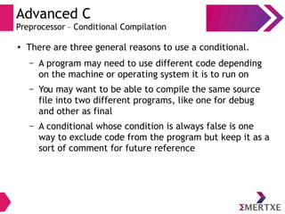 Advanced C
Preprocessor – Conditional Compilation
●
There are three general reasons to use a conditional.
– A program may need to use different code depending
on the machine or operating system it is to run on
– You may want to be able to compile the same source
file into two different programs, like one for debug
and other as final
– A conditional whose condition is always false is one
way to exclude code from the program but keep it as a
sort of comment for future reference
 