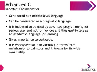 Advanced C
Important Characteristics
●
Considered as a middle level language
●
Can be considered as a pragmatic language.
●
It is indented to be used by advanced programmers, for
serious use, and not for novices and thus qualify less as
an academic language for learning
●
Gives importance to curt code.
● It is widely available in various platforms from
mainframes to palmtops and is known for its wide
availability
 