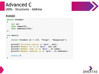 Advanced C
UDDs – Structures - Address
struct Student
{
int id;
char name[30];
char address[150];
};
int main()
{
struct Student s1 = {10, “Tingu”, “Bangalore”};
printf(“Struture starts at %pn”, &s1);
printf(“Member id is at %pn”, &s1.id);
printf(“Member name is at %pn”, s1.name);
printf(“Member address is at %pn”, s1.address);
return 0;
}
Example
 