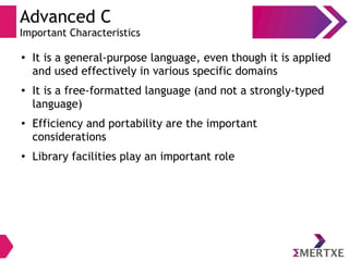 Advanced C
Important Characteristics
●
It is a general-purpose language, even though it is applied
and used effectively in various specific domains
● It is a free-formatted language (and not a strongly-typed
language)
● Efficiency and portability are the important
considerations
●
Library facilities play an important role
 