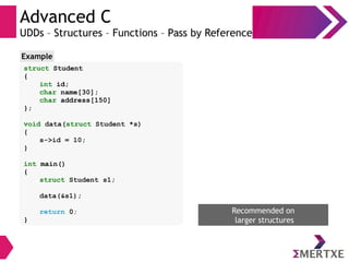 Advanced C
UDDs – Structures – Functions – Pass by Reference
struct Student
{
int id;
char name[30];
char address[150]
};
void data(struct Student *s)
{
s->id = 10;
}
int main()
{
struct Student s1;
data(&s1);
return 0;
}
Example
Recommended on
larger structures
 