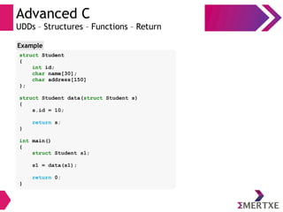 Advanced C
UDDs – Structures – Functions – Return
struct Student
{
int id;
char name[30];
char address[150]
};
struct Student data(struct Student s)
{
s.id = 10;
return s;
}
int main()
{
struct Student s1;
s1 = data(s1);
return 0;
}
Example
 