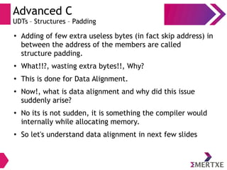 Advanced C
UDTs – Structures – Padding
● Adding of few extra useless bytes (in fact skip address) in
between the address of the members are called
structure padding.
●
What!!?, wasting extra bytes!!, Why?
●
This is done for Data Alignment.
●
Now!, what is data alignment and why did this issue
suddenly arise?
● No its is not sudden, it is something the compiler would
internally while allocating memory.
● So let's understand data alignment in next few slides
 