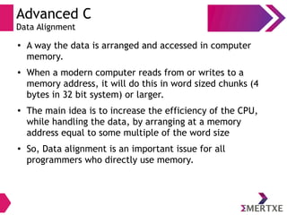 Advanced C
Data Alignment
● A way the data is arranged and accessed in computer
memory.
● When a modern computer reads from or writes to a
memory address, it will do this in word sized chunks (4
bytes in 32 bit system) or larger.
● The main idea is to increase the efficiency of the CPU,
while handling the data, by arranging at a memory
address equal to some multiple of the word size
● So, Data alignment is an important issue for all
programmers who directly use memory.
 