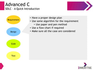 Advanced C
SDLC – A Quick Introduction
Requirement
Design
Code
Test
● Have a proper design plan
● Use some algorithm for the requirement
● Use paper and pen method
● Use a flow chart if required
● Make sure all the case are considered
 